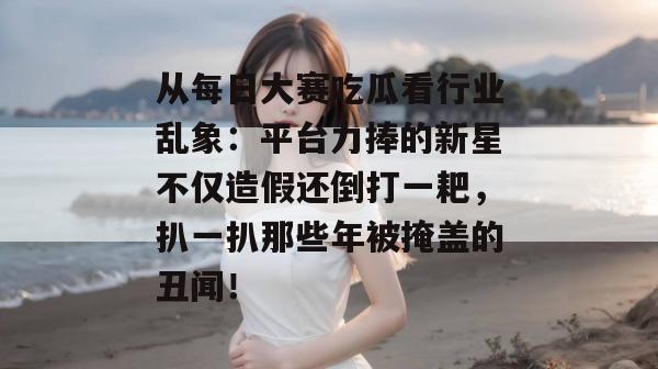 从每日大赛吃瓜看行业乱象:平台力捧的新星不仅造假还倒打一耙,扒一扒那些年被掩盖的丑闻! 从每日大赛吃瓜看行业乱象:平台力捧的新星不仅造假还倒打一耙,扒一扒那些年被掩盖的丑闻!