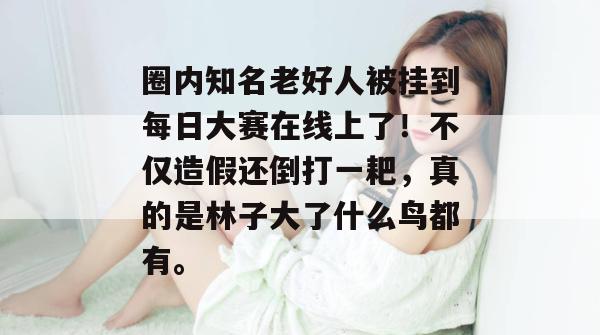 圈内知名老好人被挂到每日大赛在线上了！不仅造假还倒打一耙，真的是林子大了什么鸟都有。