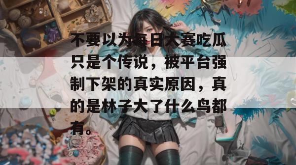 不要以为每日大赛吃瓜只是个传说，被平台强制下架的真实原因，真的是林子大了什么鸟都有。