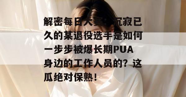 解密每日大赛:沉寂已久的某退役选手是如何一步步被爆长期PUA身边的工作人员的?这瓜绝对保熟! 解密每日大赛:沉寂已久的某退役选手是如何一步步被爆长期PUA身边的工作人员的?这瓜绝对保熟!