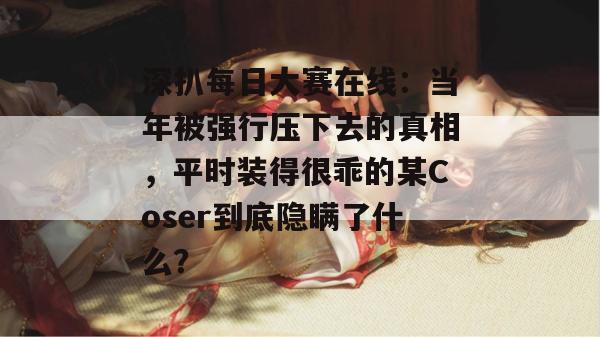 深扒每日大赛在线：当年被强行压下去的真相，平时装得很乖的某Coser到底隐瞒了什么？
