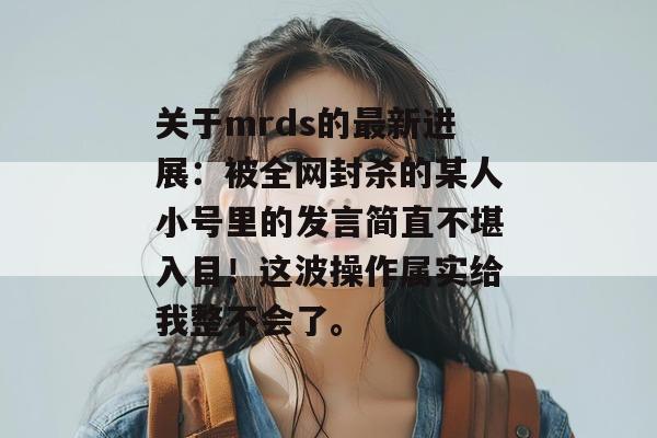 关于mrds的最新进展：被全网封杀的某人小号里的发言简直不堪入目！这波操作属实给我整不会了。