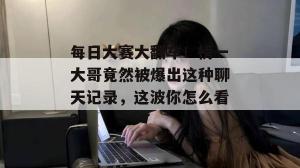每日大赛大翻车!榜一大哥竟然被爆出这种聊天记录,这波你怎么看? 每日大赛大翻车!榜一大哥竟然被爆出这种聊天记录,这波你怎么看?