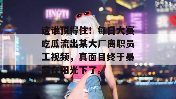 这谁顶得住！每日大赛吃瓜流出某大厂离职员工视频，真面目终于暴露在阳光下了。