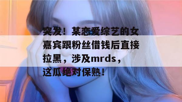 突发!某恋爱综艺的女嘉宾跟粉丝借钱后直接拉黑,涉及mrds,这瓜绝对保熟! 突发!某恋爱综艺的女嘉宾跟粉丝借钱后直接拉黑,涉及mrds,这瓜绝对保熟!