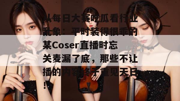 从每日大赛吃瓜看行业乱象:平时装得很乖的某Coser直播时忘关麦漏了底,那些不让播的内容终于重见天日! 从每日大赛吃瓜看行业乱象:平时装得很乖的某Coser直播时忘关麦漏了底,那些不让播的内容终于重见天日!