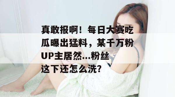 真敢报啊!每日大赛吃瓜曝出猛料,某千万粉UP主居然...粉丝这下还怎么洗? 真敢报啊!每日大赛吃瓜曝出猛料,某千万粉UP主居然...粉丝这下还怎么洗?