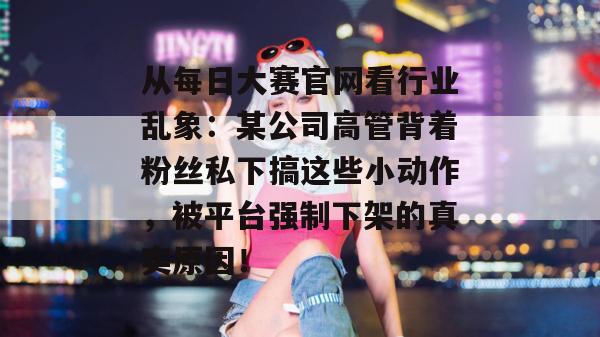 从每日大赛官网看行业乱象:某公司高管背着粉丝私下搞这些小动作,被平台强制下架的真实原因! 从每日大赛官网看行业乱象:某公司高管背着粉丝私下搞这些小动作,被平台强制下架的真实原因!