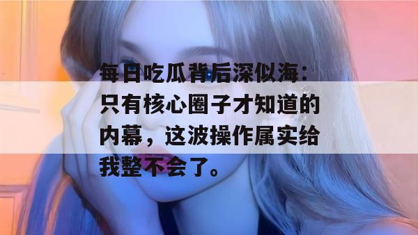 每日吃瓜背后深似海:只有核心圈子才知道的内幕,这波操作属实给我整不会了。 每日吃瓜背后深似海:只有核心圈子才知道的内幕,这波操作属实给我整不会了。