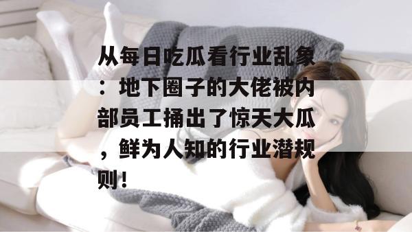 从每日吃瓜看行业乱象：地下圈子的大佬被内部员工捅出了惊天大瓜，鲜为人知的行业潜规则！