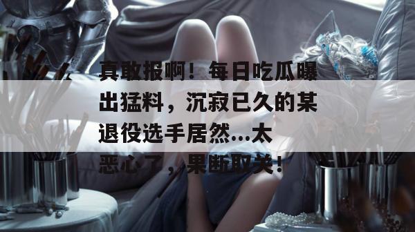 真敢报啊!每日吃瓜曝出猛料,沉寂已久的某退役选手居然...太恶心了,果断取关! 真敢报啊!每日吃瓜曝出猛料,沉寂已久的某退役选手居然...太恶心了,果断取关!