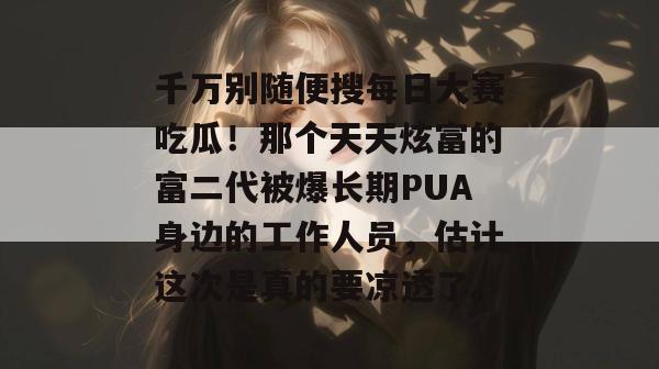 千万别随便搜每日大赛吃瓜！那个天天炫富的富二代被爆长期PUA身边的工作人员，估计这次是真的要凉透了。