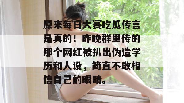 原来每日大赛吃瓜传言是真的！昨晚群里传的那个网红被扒出伪造学历和人设，简直不敢相信自己的眼睛。