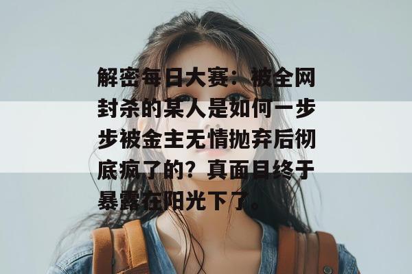 解密每日大赛：被全网封杀的某人是如何一步步被金主无情抛弃后彻底疯了的？真面目终于暴露在阳光下了。