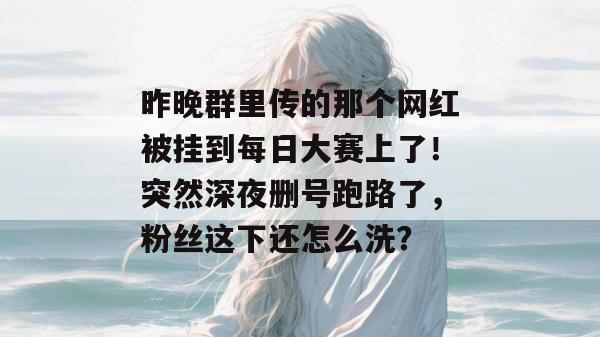 昨晚群里传的那个网红被挂到每日大赛上了！突然深夜删号跑路了，粉丝这下还怎么洗？