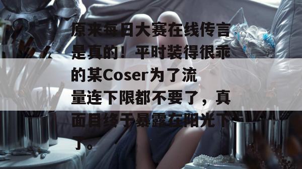 原来每日大赛在线传言是真的！平时装得很乖的某Coser为了流量连下限都不要了，真面目终于暴露在阳光下了。
