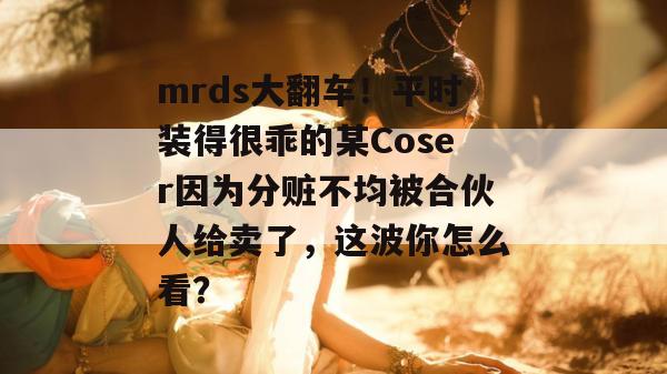 mrds大翻车！平时装得很乖的某Coser因为分赃不均被合伙人给卖了，这波你怎么看？