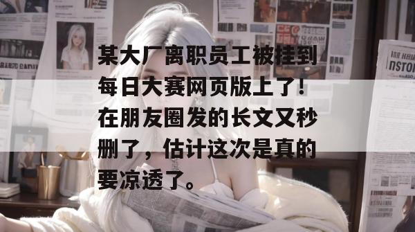 某大厂离职员工被挂到每日大赛网页版上了！在朋友圈发的长文又秒删了，估计这次是真的要凉透了。