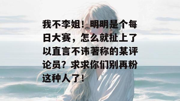 我不李姐！明明是个每日大赛，怎么就扯上了以直言不讳著称的某评论员？求求你们别再粉这种人了！