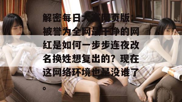 解密每日大赛网页版：被誉为全网最干净的网红是如何一步步连夜改名换姓想复出的？现在这网络环境也是没谁了。