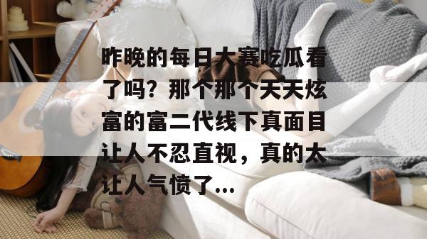 昨晚的每日大赛吃瓜看了吗？那个那个天天炫富的富二代线下真面目让人不忍直视，真的太让人气愤了...