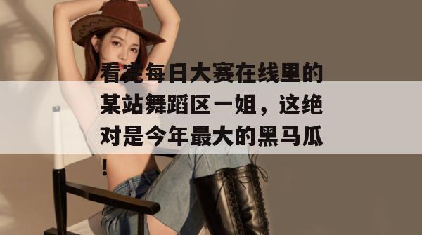 看完每日大赛在线里的某站舞蹈区一姐，这绝对是今年最大的黑马瓜！