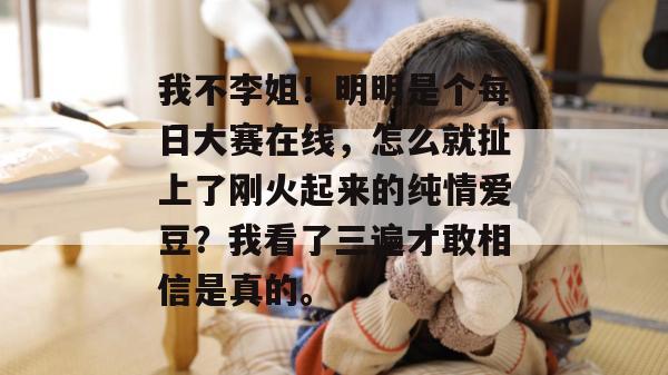 我不李姐！明明是个每日大赛在线，怎么就扯上了刚火起来的纯情爱豆？我看了三遍才敢相信是真的。