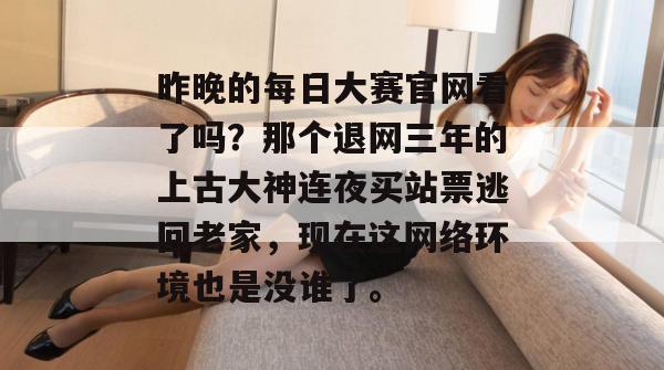 昨晚的每日大赛官网看了吗?那个退网三年的上古大神连夜买站票逃回老家,现在这网络环境也是没谁了。 昨晚的每日大赛官网看了吗?那个退网三年的上古大神连夜买站票逃回老家,现在这网络环境也是没谁了。