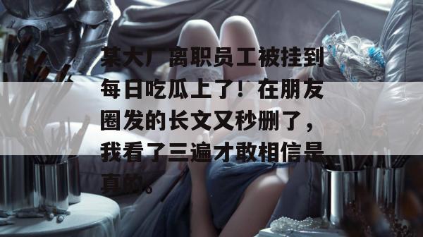 某大厂离职员工被挂到每日吃瓜上了!在朋友圈发的长文又秒删了,我看了三遍才敢相信是真的。 某大厂离职员工被挂到每日吃瓜上了!在朋友圈发的长文又秒删了,我看了三遍才敢相信是真的。