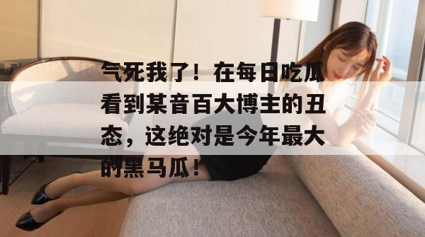 气死我了!在每日吃瓜看到某音百大博主的丑态,这绝对是今年最大的黑马瓜! 气死我了!在每日吃瓜看到某音百大博主的丑态,这绝对是今年最大的黑马瓜!