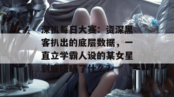 深扒每日大赛：资深黑客扒出的底层数据，一直立学霸人设的某女星到底隐瞒了什么？
