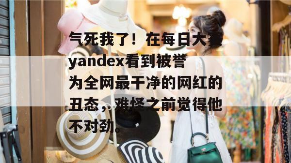 气死我了！在每日大赛yandex看到被誉为全网最干净的网红的丑态，难怪之前觉得他不对劲。