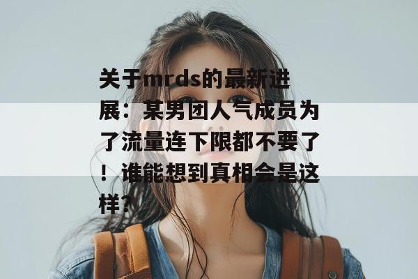 关于mrds的最新进展:某男团人气成员为了流量连下限都不要了!谁能想到真相会是这样? 关于mrds的最新进展:某男团人气成员为了流量连下限都不要了!谁能想到真相会是这样?