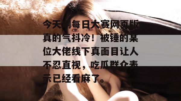 今天刷每日大赛网页版真的气抖冷!被锤的某位大佬线下真面目让人不忍直视,吃瓜群众表示已经看麻了。 今天刷每日大赛网页版真的气抖冷!被锤的某位大佬线下真面目让人不忍直视,吃瓜群众表示已经看麻了。