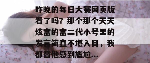 昨晚的每日大赛网页版看了吗?那个那个天天炫富的富二代小号里的发言简直不堪入目,我都替他感到尴尬... 昨晚的每日大赛网页版看了吗?那个那个天天炫富的富二代小号里的发言简直不堪入目,我都替他感到尴尬...