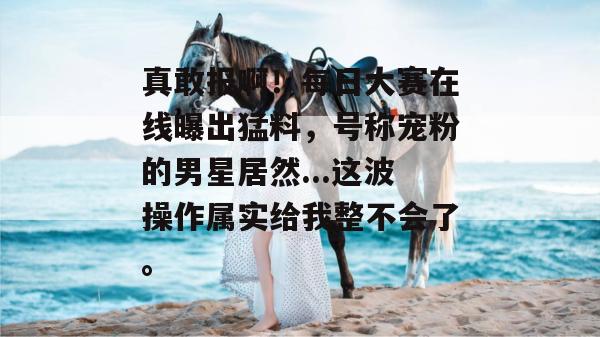真敢报啊!每日大赛在线曝出猛料,号称宠粉的男星居然...这波操作属实给我整不会了。 真敢报啊!每日大赛在线曝出猛料,号称宠粉的男星居然...这波操作属实给我整不会了。