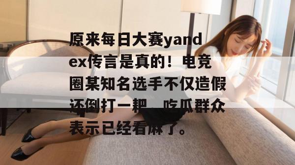 原来每日大赛yandex传言是真的！电竞圈某知名选手不仅造假还倒打一耙，吃瓜群众表示已经看麻了。