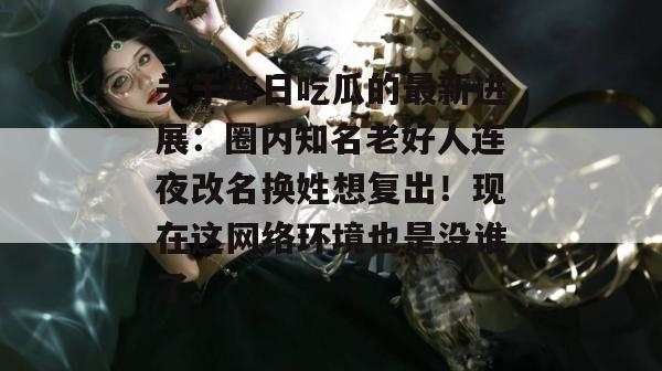 关于每日吃瓜的最新进展:圈内知名老好人连夜改名换姓想复出!现在这网络环境也是没谁了。 关于每日吃瓜的最新进展:圈内知名老好人连夜改名换姓想复出!现在这网络环境也是没谁了。
