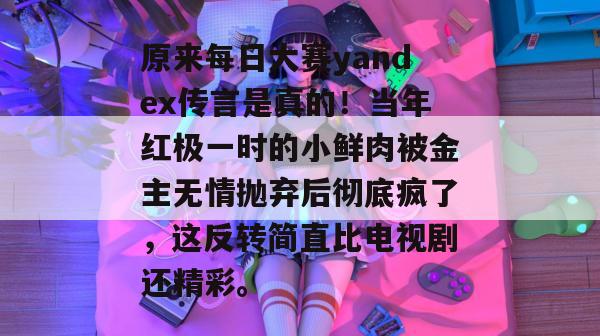 原来每日大赛yandex传言是真的!当年红极一时的小鲜肉被金主无情抛弃后彻底疯了,这反转简直比电视剧还精彩。 原来每日大赛yandex传言是真的!当年红极一时的小鲜肉被金主无情抛弃后彻底疯了,这反转简直比电视剧还精彩。