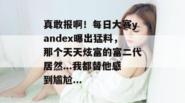 真敢报啊!每日大赛yandex曝出猛料,那个天天炫富的富二代居然...我都替他感到尴尬... 真敢报啊!每日大赛yandex曝出猛料,那个天天炫富的富二代居然...我都替他感到尴尬...