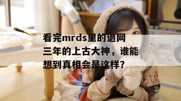 看完mrds里的退网三年的上古大神,谁能想到真相会是这样? 看完mrds里的退网三年的上古大神,谁能想到真相会是这样?
