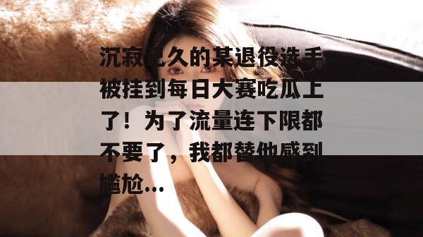 沉寂已久的某退役选手被挂到每日大赛吃瓜上了！为了流量连下限都不要了，我都替他感到尴尬...
