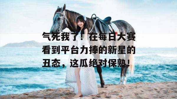 气死我了!在每日大赛看到平台力捧的新星的丑态,这瓜绝对保熟! 气死我了!在每日大赛看到平台力捧的新星的丑态,这瓜绝对保熟!