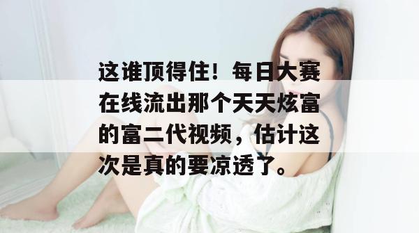 这谁顶得住！每日大赛在线流出那个天天炫富的富二代视频，估计这次是真的要凉透了。