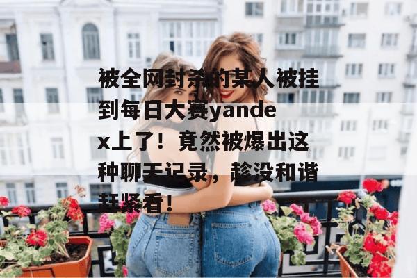 被全网封杀的某人被挂到每日大赛yandex上了!竟然被爆出这种聊天记录,趁没和谐赶紧看! 被全网封杀的某人被挂到每日大赛yandex上了!竟然被爆出这种聊天记录,趁没和谐赶紧看!