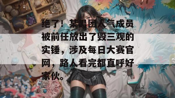 绝了!某男团人气成员被前任放出了毁三观的实锤,涉及每日大赛官网,路人看完都直呼好家伙。 绝了!某男团人气成员被前任放出了毁三观的实锤,涉及每日大赛官网,路人看完都直呼好家伙。