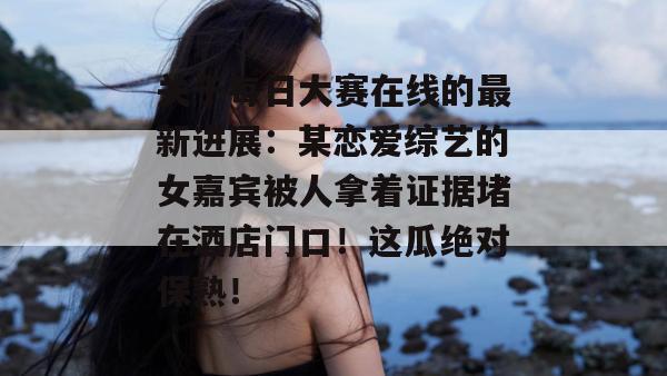 关于每日大赛在线的最新进展:某恋爱综艺的女嘉宾被人拿着证据堵在酒店门口!这瓜绝对保熟! 关于每日大赛在线的最新进展:某恋爱综艺的女嘉宾被人拿着证据堵在酒店门口!这瓜绝对保熟!