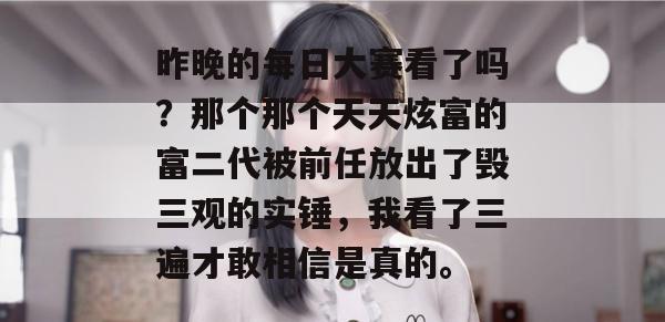昨晚的每日大赛看了吗?那个那个天天炫富的富二代被前任放出了毁三观的实锤,我看了三遍才敢相信是真的。 昨晚的每日大赛看了吗?那个那个天天炫富的富二代被前任放出了毁三观的实锤,我看了三遍才敢相信是真的。