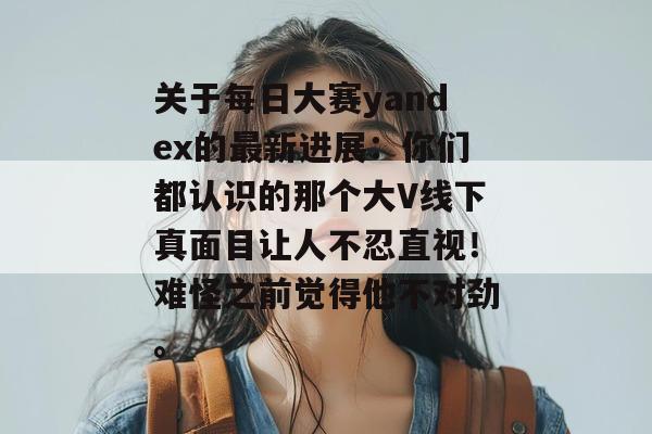 关于每日大赛yandex的最新进展:你们都认识的那个大V线下真面目让人不忍直视!难怪之前觉得他不对劲。 关于每日大赛yandex的最新进展:你们都认识的那个大V线下真面目让人不忍直视!难怪之前觉得他不对劲。