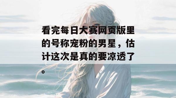 看完每日大赛网页版里的号称宠粉的男星,估计这次是真的要凉透了。 看完每日大赛网页版里的号称宠粉的男星,估计这次是真的要凉透了。